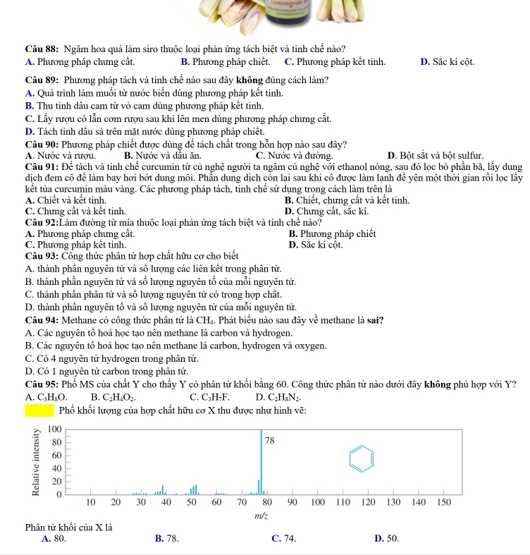 Ngâm hoa quả làm siro thuộc loại phản ứng tách biệt và tinh chế nào?
A. Phương pháp chưng cất. B. Phương pháp chiết. C. Phương pháp kết tinh. D. Sắc kí cột.
Câu 89: Phương pháp tách và tinh chế nào sau đây không đúng cách làm?
A. Quá trình làm muối từ nước biển dùng phương pháp kết tinh.
B. Thu tinh dầu cam từ vỏ cam dùng phương pháp kết tinh.
C. Lấy rượu có lẫn cơm rượu sau khi lên men dùng phương pháp chưng cất.
D. Tách tinh dầu sả trên mặt nước dùng phương pháp chiết.
Câu 90: Phương pháp chiết được dùng để tách chất trong hỗn hợp nào sau đây?
A. Nước và rượu. B. Nước và dâu ăn. C. Nước và đường. D. Bột sắt và bột sulfur.
Câu 91: Doverline ^ 1/c  tách và tinh chế curcumin từ củ nghệ người ta ngâm củ nghệ với ethanol nóng, sau đó lọc bỏ phần bã, lấy dung
dịch đem cô để làm bay hơi bớt dung môi. Phần dung dịch còn lại sau khi cô được làm lạnh để yên một thời gian rồi lọc lấy
kết tủa curcumin màu vàng. Các phương pháp tách, tinh chế sử dụng trọng cách làm trên là
A. Chiết và kết tinh. B. Chiết, chưng cất và kết tinh.
C. Chưng cất và kết tinh. D. Chưng cất, sắc kí.
Câu 92:Làm đường từ mía thuộc loại phản ứng tách biệt và tinh chể nào?
A. Phương pháp chưng cất. B. Phương pháp chiết
C. Phương pháp kết tinh. D. Sắc kí cột.
Câu 93: Cổng thức phân tử hợp chất hữu cơ cho biết
A. thành phần nguyên tử và số lượng các liên kết trong phân tử.
B. thành phần nguyên tử và số lượng nguyên tố của mỗi nguyên tử.
C. thành phần phân tử và số lượng nguyên tử có trong hợp chất.
D. thành phần nguyên tổ và số lượng nguyên tử của mỗi nguyên tử.
Câu 94: Methane có công thức phân tử là CH₄. Phát biểu nào sau đây về methane là sai?
A. Các nguyên tổ hoá học tạo nên methane là carbon và hydrogen.
B. Các nguyên tổ hoá học tạo nên methane là carbon, hydrogen và oxygen.
C. Có 4 nguyên tử hydrogen trong phân tử.
D. Có 1 nguyên tử carbon trong phân tử.
Câu 95: Phổ MS của chất Y cho thấy Y có phân tử khối bằng 60. Công thức phân tử nào dưới đây không phù hợp với Y?
A. C_3H_8O. B. C_2H_4O_2. C. C₃H₇F. D. C_2H_8N_2.
Phổ khối lượng của hợp chất hữu cơ X thu được như hình vẽ:
100
80
78
60
; 40 50 60 70 80 90 100 110 120 130 140 150
20
0
10 20 30 40
m/z
Phân tử khối của X là
A. 80. B. 78. C. 74. D. 50.