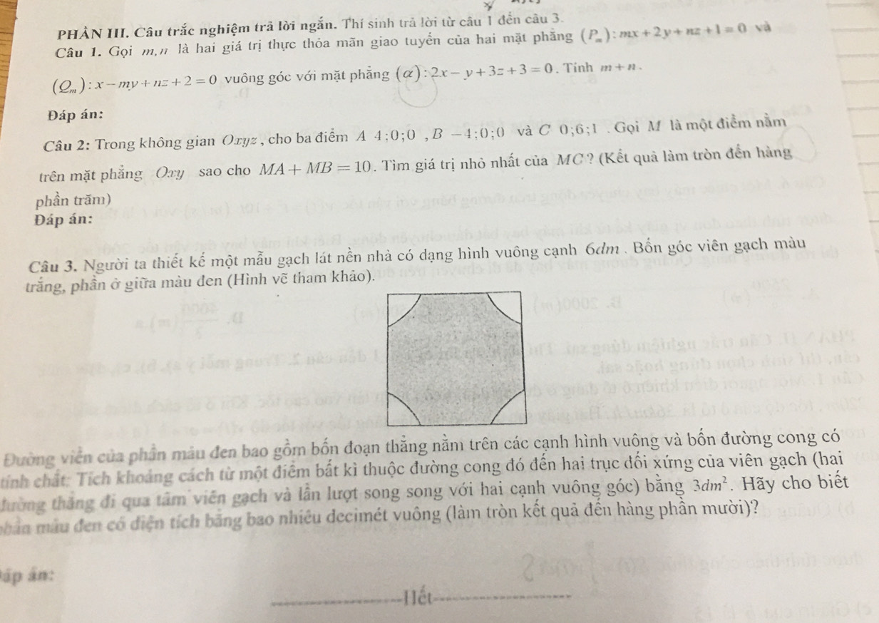 PHẢN III. Câu trắc nghiệm trã lời ngắn. Thí sinh trả lời từ câu 1 đến câu 3. 
Câu 1. Gọi m,n là hai giá trị thực thỏa mãn giao tuyển của hai mặt phăng (P_m):mx+2y+nz+1=0 và
(Q_m):x-my+nz+2=0 vuông góc với mặt phẳng (alpha ):2x-y+3z+3=0. Tính m+n
Đáp án: 
Câu 2: Trong không gian Oxyz , cho ba điểm A 4; 0; 0, B-4; 0; 0 và C 0; 6; 1 Gọi Mỹ là một điểm nằm 
trên mặt phẳng Oxy sao cho MA+MB=10. Tìm giá trị nhỏ nhất của MC? (Kết quả làm tròn đến hàng 
phần trăm) 
Đáp án: 
Câu 3. Người ta thiết kế một mẫu gạch lát nền nhà có dạng hình vuông cạnh 6dm. Bốn góc viên gạch màu 
trắng, phần ở giữa màu đen (Hình vẽ tham khảo). 
Đường viên của phần mâu đen bao gồm bốn đoạn thằng nằm trên các cạnh hình vuông và bốn đường cong có 
tính chất: Tích khoảng cách từ một điểm bất kì thuộc đường cong đó đến hai trục đối xứng của viên gạch (hai 
thường thắng đi qua tâm viên gạch và lần lượt song song với hai cạnh vuông góc) bằng 3dm^2. Hãy cho biết 
mhản mẫu đen có điện tích băng bao nhiêu decimét vuông (làm tròn kết quả đến hàng phần mười)? 
áp án: 
Hết