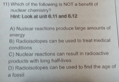 Which of the following is NOT a benefit of
nuclear chemistry?
Hint: Look at unit 6.11 and 6.12
A) Nuclear reactions produce large amounts of
energy
B) Radioisotopes can be used to treat medical
conditions
C) Nuclear reactions can result in radioactive
products with long half-lives
D) Radioisotopes can be used to find the age of
a fossil