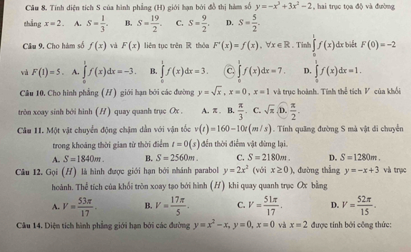 Tính diện tích S của hình phẳng (H) giới hạn bởi đồ thị hàm số y=-x^3+3x^2-2 , hai trục tọa độ và đường
thẳng x=2. A. S= 1/3 . B. S= 19/2 . C. S= 9/2 . D. S= 5/2 .
Câu 9. Cho hàm số f(x) và F(x) liên tục trên R thỏa F'(x)=f(x),forall x∈ R. Tính ∈tlimits _0^(1f(x)dx biết F(0)=-2
và F(1)=5. A. ∈tlimits _0^1f(x)dx=-3. B. ∈tlimits _0^1f(x)dx=3. C. ∈tlimits _0^1f(x)dx=7. D. ∈tlimits _0^1f(x)dx=1.
Câu 10. Cho hình phẳng (H) giới hạn bởi các đường y=sqrt x),x=0,x=1 và trục hoành. Tính thể tích V của khối
tròn xoay sinh bởi hình (H) quay quanh trục Ox . A. π . B.  π /3 . C. sqrt(π ) D.  π /2 .
Câu 11. Một vật chuyển động chậm dần với vận tốc v(t)=160-10t(m/s). Tính quãng đường S mà vật di chuyển
trong khoảng thời gian từ thời điểm t=0(s) đến thời điểm vật dừng lại.
A. S=1840m. B. S=2560m. C. S=2180m. D. S=1280m.
Câu 12. Gọi (H) là hình được giới hạn bởi nhánh parabol y=2x^2 (với x≥ 0) , đường thẳng y=-x+3 và trục
hoành. Thể tích của khối tròn xoay tạo bởi hình (H) khi quay quanh trục Ox bằng
A. V= 53π /17 . B. V= 17π /5 . C. V= 51π /17 . D. V= 52π /15 .
Câu 14. Diện tích hình phẳng giới hạn bởi các đường y=x^2-x,y=0,x=0 và x=2 được tính bởi công thức: