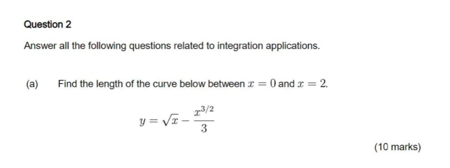 Answer all the following questions related to integration applications. 
(a) Find the length of the curve below between x=0 and x=2.
y=sqrt(x)- (x^(3/2))/3 
(10 marks)