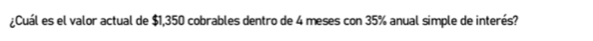 ¿Cuál es el valor actual de $1,350 cobrables dentro de 4 meses con 35% anual simple de interés?