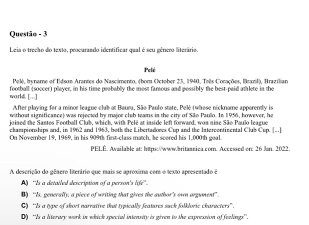 Questão - 3
Leia o trecho do texto, procurando identificar qual é seu gênero literário.
Pelé
Pelé, byname of Edson Arantes do Nascimento, (born October 23, 1940, Três Corações, Brazil), Brazilian
football (soccer) player, in his time probably the most famous and possibly the best-paid athlete in the
world. [...]
After playing for a minor league club at Bauru, São Paulo state, Pelé (whose nickname apparently is
without significance) was rejected by major club teams in the city of São Paulo. In 1956, however, he
joined the Santos Football Club, which, with Pelé at inside left forward, won nine São Paulo league
championships and, in 1962 and 1963, both the Libertadores Cup and the Intercontinental Club Cup. [...]
On November 19, 1969, in his 909th first-class match, he scored his 1,000th goal.
PELÉ. Available at: https://www.britannica.com. Accessed on: 26 Jan. 2022.
A descrição do gênero literário que mais se aproxima com o texto apresentado é
A) “Is a detailed description of a person’s life”.
B) “Is, generally, a piece of writing that gives the author’s own argument”.
C) “Is a type of short narrative that typically features such folkloric characters”.
D) “Is a literary work in which special intensity is given to the expression of feelings”.