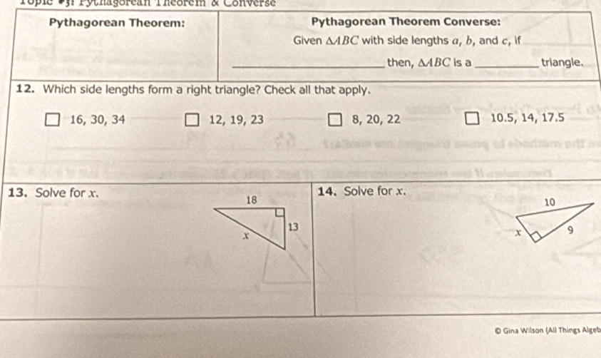 Popie Pn rythagorean fhcorem & Converse
Pythagorean Theorem: Pythagorean Theorem Converse:
Given △ ABC with side lengths a, b, and c, if
_then, △ ABC is a_ triangle.
12. Which side lengths form a right triangle? Check all that apply.
16, 30, 34 12, 19, 23 8, 20, 22 10.5, 14, 17.5
13. Solve for x.14. Solve for x.
Gina Wilson (All Things Algeb