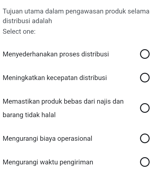 Tujuan utama dalam pengawasan produk selama
distribusi adalah
Select one:
Menyederhanakan proses distribusi
Meningkatkan kecepatan distribusi
Memastikan produk bebas dari najis dan
barang tidak halal
Mengurangi biaya operasional
Mengurangi waktu pengiriman