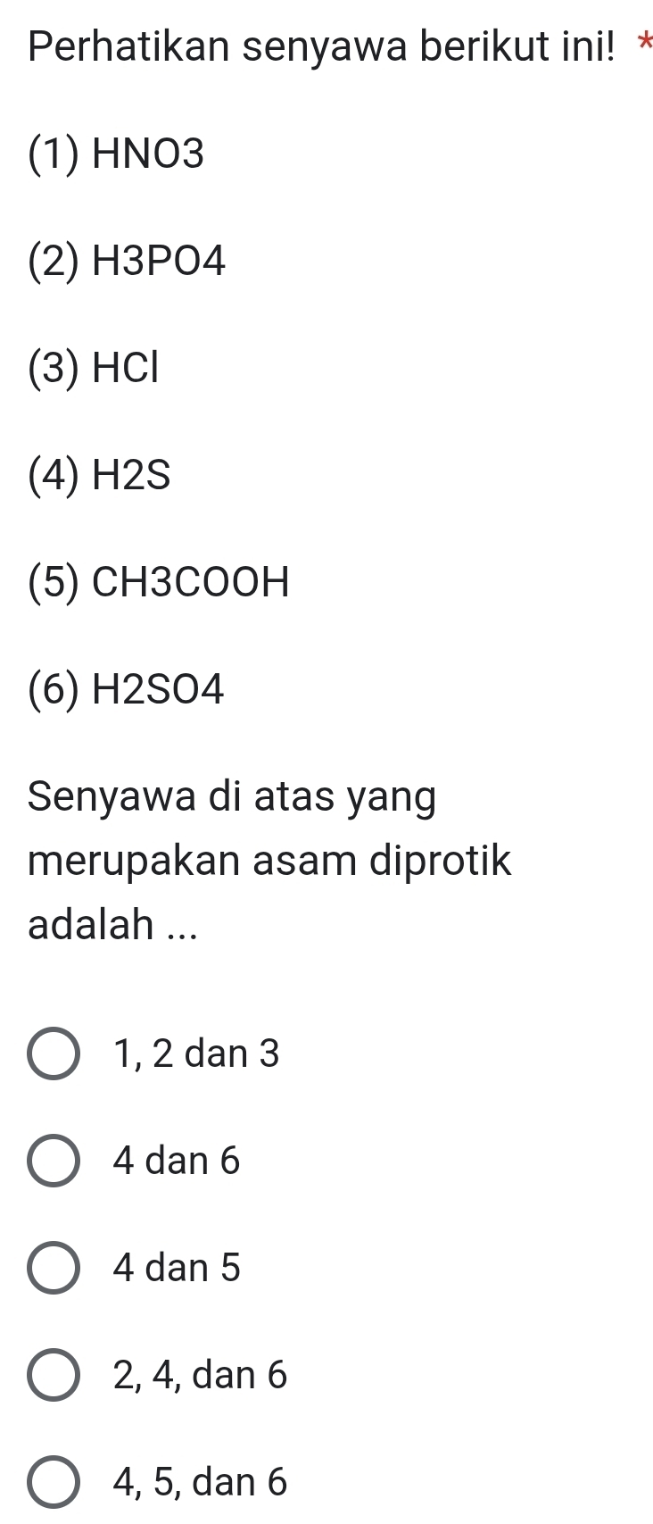 Perhatikan senyawa berikut ini! *
(1) HNO3
(2) H3PO4
(3) HCl
(4) H2S
(5) CH3COOH
(6) H2SO4
Senyawa di atas yang
merupakan asam diprotik
adalah ...
1, 2 dan 3
4 dan 6
4 dan 5
2, 4, dan 6
4, 5, dan 6