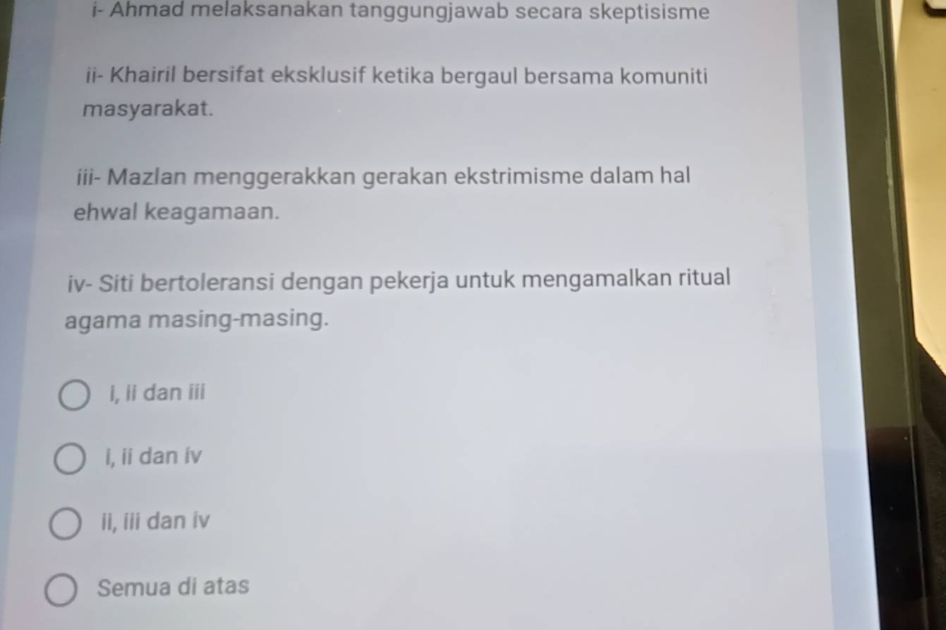 i- Ahmad melaksanakan tanggungjawab secara skeptisisme
ii- Khairil bersifat eksklusif ketika bergaul bersama komuniti
masyarakat.
iii- Mazlan menggerakkan gerakan ekstrimisme dalam hal
ehwal keagamaan.
iv- Siti bertoleransi dengan pekerja untuk mengamalkan ritual
agama masing-masing.
i, ii dan iii
i, ii dan ív
ii, iii dan iv
Semua di atas