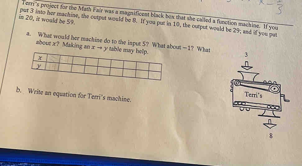 Terri’s project for the Math Fair was a magnificent black box that she called a function machine. If you 
in 20, it would be 59. 
put 3 into her machine, the output would be 8. If you put in 10, the output would be 29; and if you put 
a. What would her machine do to the input 5? What about —1? What 
about x? Making an x → y tab 
b. Write an equation for Terri’s machine.