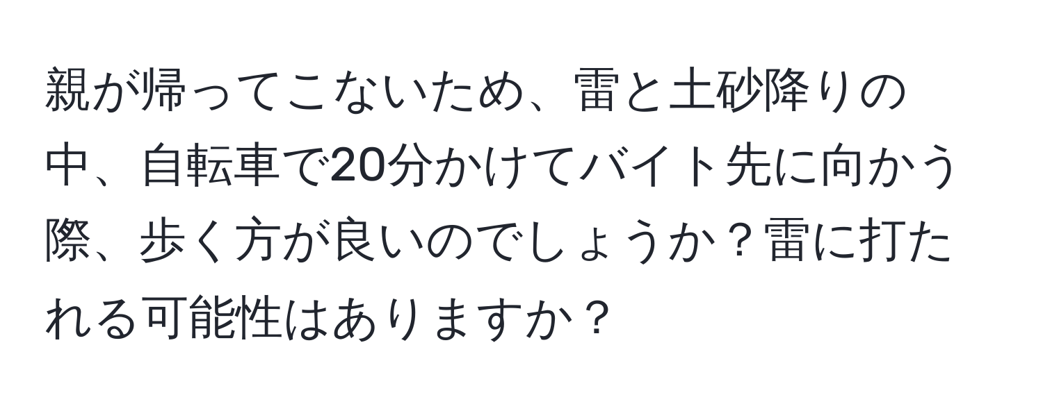 親が帰ってこないため、雷と土砂降りの中、自転車で20分かけてバイト先に向かう際、歩く方が良いのでしょうか？雷に打たれる可能性はありますか？