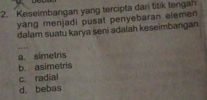 Keseimbangan yang tercipta dari titik tengah
yang menjadi pusat penyebaran elemen 
dalam suatu karya seni adalah keseimbangan
…._
a. simetris
b. asimetris
c. radial
d. bebas