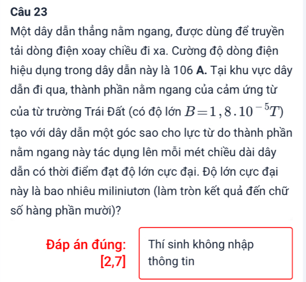 Một dây dẫn thẳng nằm ngang, được dùng để truyền
tải dòng điện xoay chiều đi xa. Cường độ dòng điện
hiệu dụng trong dây dẫn này là 106 A. Tại khu vực dây
dẫn đi qua, thành phần nằm ngang của cảm ứng từ
của từ trường Trái Đất (có độ lớn B=1,8.10^(-5)T)
tạo với dây dẫn một góc sao cho lực từ do thành phần
nằm ngang này tác dụng lên mỗi mét chiều dài dây
dẫn có thời điểm đạt độ lớn cực đại. Độ lớn cực đại
này là bao nhiêu miliniutơn (làm tròn kết quả đến chữ
số hàng phần mười)?
Đáp án đúng: Thí sinh không nhập
[2,7] thông tin