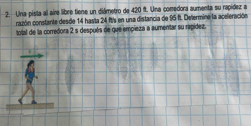 Una pista al aire libre tiene un diámetro de 420 ft. Una corredora aumenta su rapidez a 
cazón constante desde 14 hasta 24 ft/s en una distancia de 95 ft. Determine la aceleración 
total de la corredora 2 s después de que empieza a aumentar su rapídez.