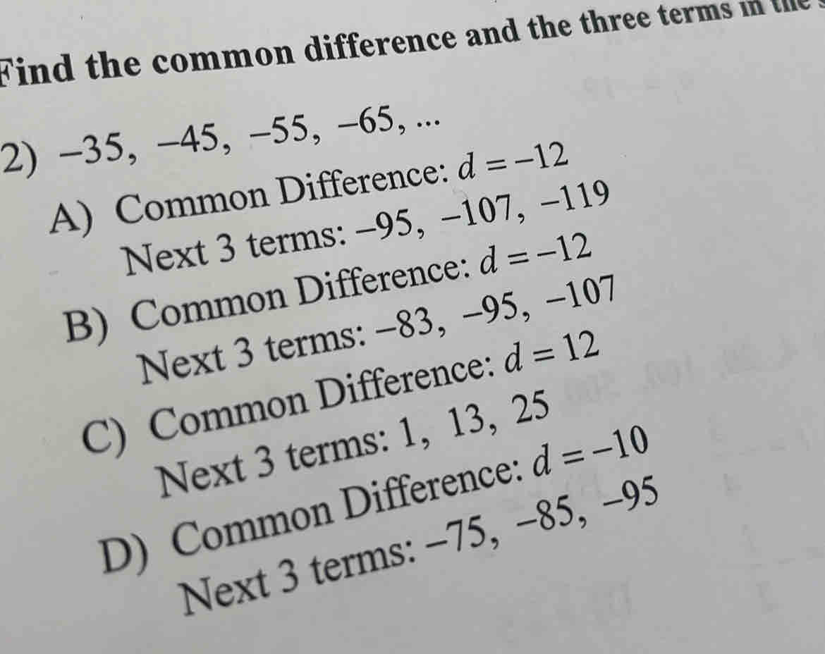 Find the common difference and the three terms in the
2) -35, −45, −55, -65, ...
A) Common Difference: d=-12
Next 3 terms: −95, −107, −119
B) Common Difference: d=-12
Next 3 terms: −83, −95, −107
C) Common Difference: d=12
Next 3 terms: 1, 13, 25
D) Common Difference: d=-10
Next 3 terms: −75, −85, -95