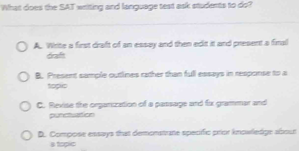 What does the SAT writing and language test ask studento to do?
A. White a first draft of an essay and then edit it and present a final
draft
B. Present sample outtlines rather than full essays in response to a
topic
C. Revise the organization of a passage and fix grammer and
panctution
D. Compose essays frat demonstrate specific prior kmouledge abour
a topic