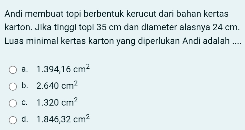 Andi membuat topi berbentuk kerucut dari bahan kertas
karton. Jika tinggi topi 35 cm dan diameter alasnya 24 cm.
Luas minimal kertas karton yang diperlukan Andi adalah ....
a. 1.394,16cm^2
b. 2.640cm^2
C. 1.320cm^2
d. 1.846,32cm^2