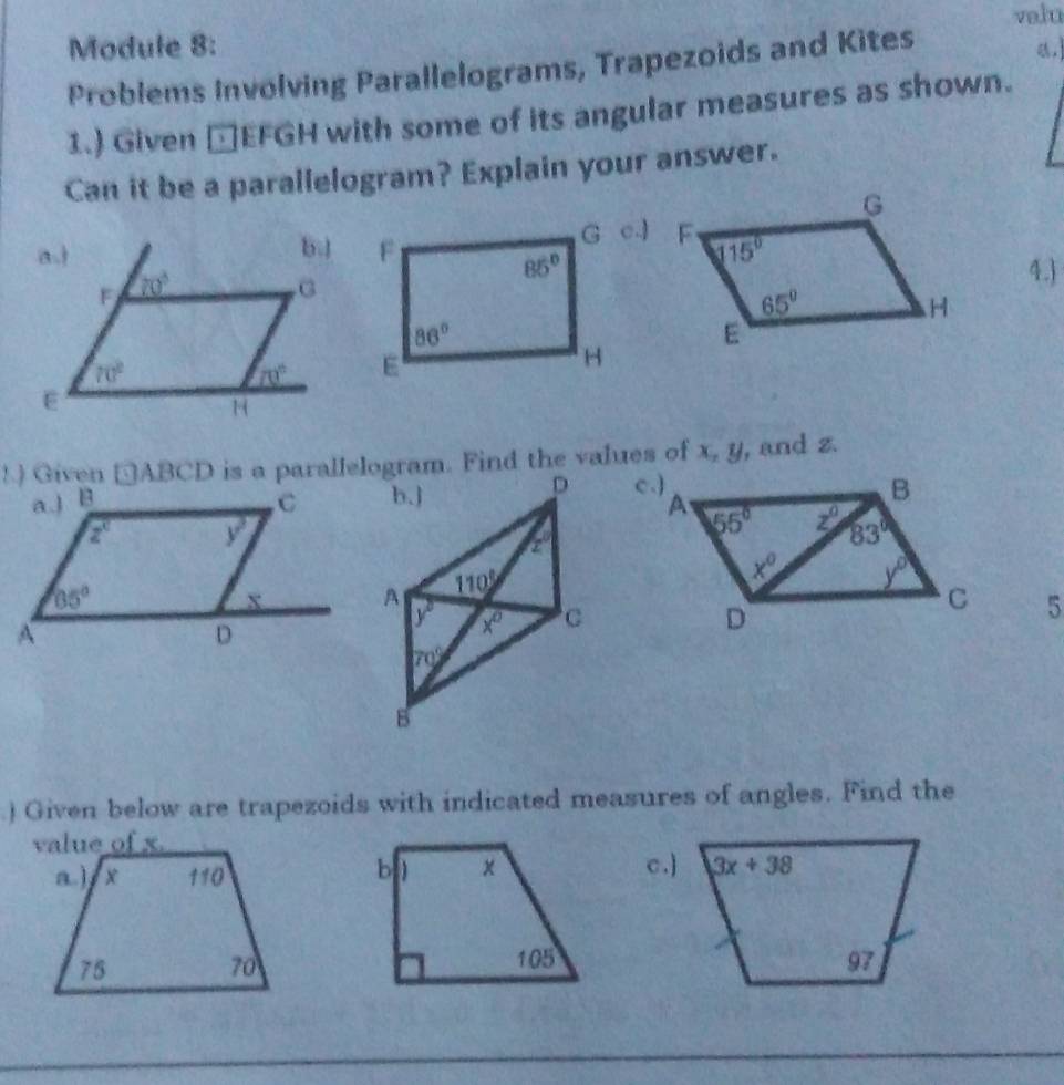 Module 8: valu
Problems Involving Parallelograms, Trapezoids and Kites
a.]
1.) Given □EFGH with some of its angular measures as shown.
Can it be a parallelogram? Explain your answer.
c.]
4.)
! ) Given □ABCD is a parallelogram. Find the values of x, y, and z.
D 
b.]
z°
110°
5
y° x° C
70°
B
) Given below are trapezoids with indicated measures of angles. Find the
c.]