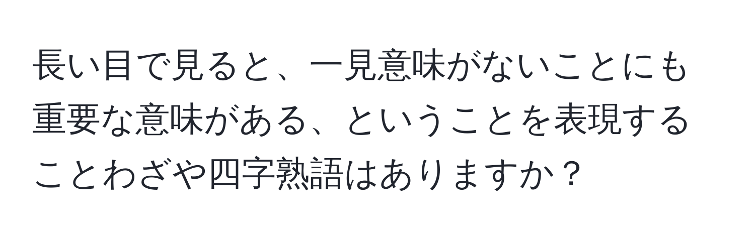 長い目で見ると、一見意味がないことにも重要な意味がある、ということを表現することわざや四字熟語はありますか？