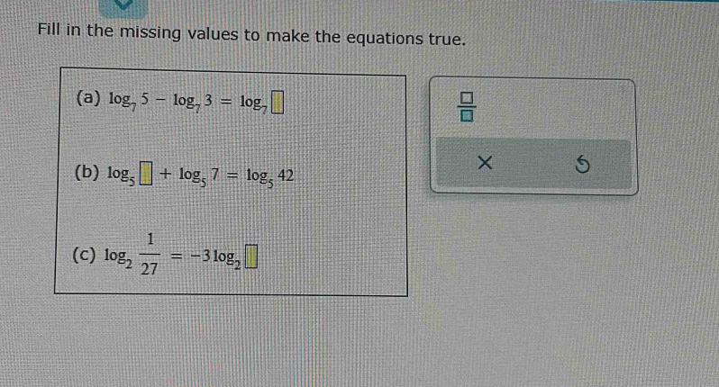 Fill in the missing values to make the equations true. 
(a) log _75-log _73=log _7□
 □ /□  
(b) log _5□ +log _57=log _542
X
(c) log _2 1/27 =-3log _2□