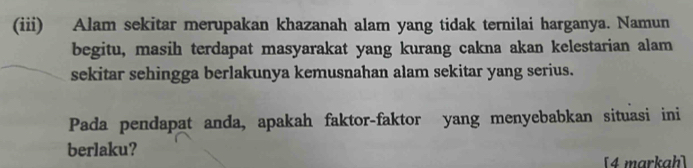 (iii) Alam sekitar merupakan khazanah alam yang tidak ternilai harganya. Namun 
begitu, masih terdapat masyarakat yang kurang cakna akan kelestarian alam 
sekitar sehingga berlakunya kemusnahan alam sekitar yang serius. 
Pada pendapat anda, apakah faktor-faktor yang menyebabkan situasi ini 
berlaku? 
[4 markah]