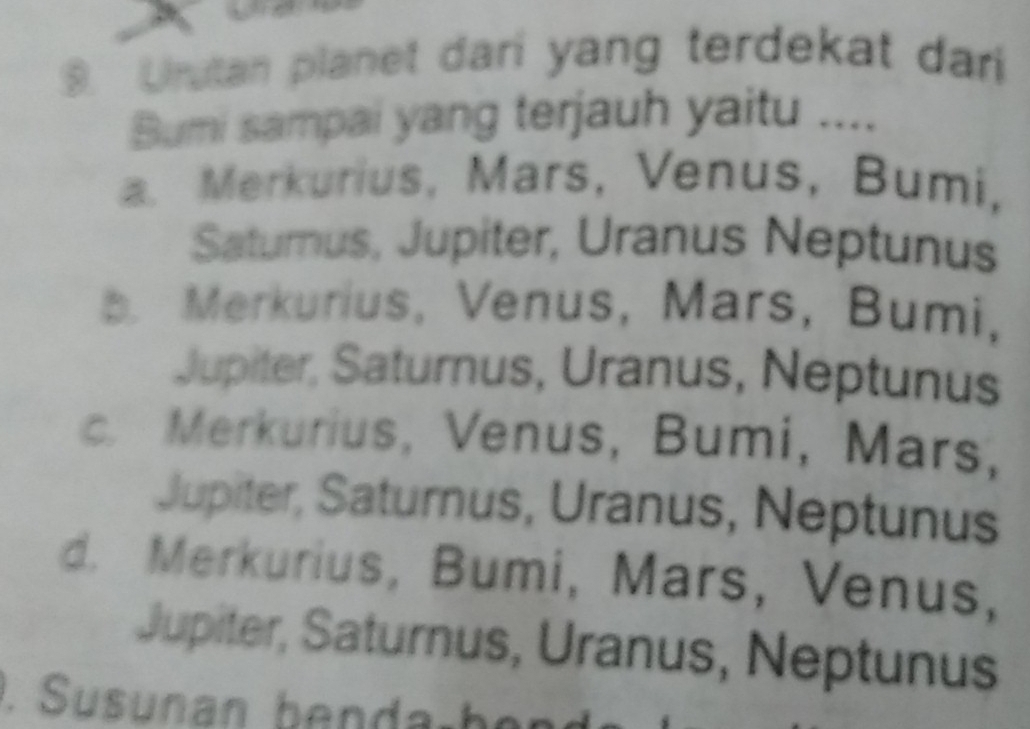 Urutan planet dari yang terdekat dari
Bumi sampai yang terjauh yaitu ....
a. Merkurius, Mars, Venus, Bumi,
Satumus, Jupiter, Uranus Neptunus. Merkurius, Venus, Mars, Bumi,
Jupiter, Saturnus, Uranus, Neptunus
c. Merkurius, Venus, Bumi, Mars,
Jupiter, Saturnus, Uranus, Neptunus
d. Merkurius, Bumi, Mars, Venus,
Jupiter, Saturnus, Uranus, Neptunus
. Susunan benda-be