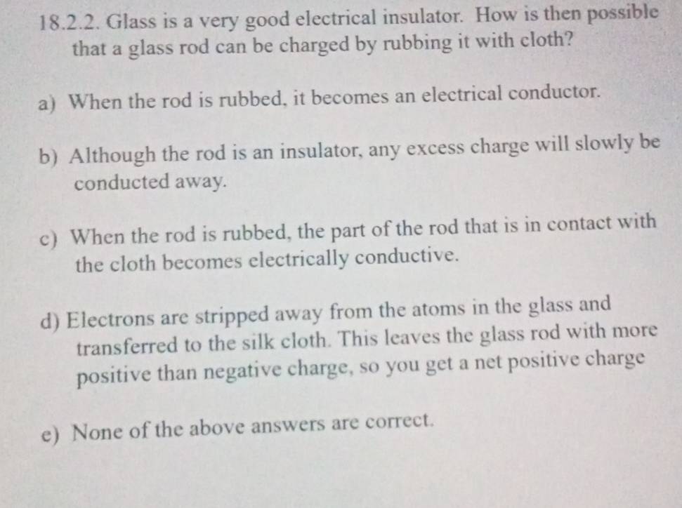 Glass is a very good electrical insulator. How is then possible
that a glass rod can be charged by rubbing it with cloth?
a) When the rod is rubbed, it becomes an electrical conductor.
b) Although the rod is an insulator, any excess charge will slowly be
conducted away.
c) When the rod is rubbed, the part of the rod that is in contact with
the cloth becomes electrically conductive.
d) Electrons are stripped away from the atoms in the glass and
transferred to the silk cloth. This leaves the glass rod with more
positive than negative charge, so you get a net positive charge
e) None of the above answers are correct.