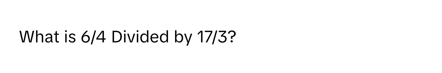 What is 6/4 Divided by 17/3?