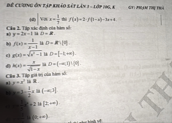 Đề Cương Ôn tập khảo sát làn 3 - lớp 10g, k GV: phạm thị thà 
(d) Với x= 1/7  thì f(x)=2· f(1-x)-3x+4. 
Câu 2. Tập xác định của hàm số: 
3) y=2x-1 là D=R. 
b) f(x)= 1/x-1  là D=R| 0. 
c) g(x)=sqrt(x^2-1) là D=[-1;+∈fty ). 
d) h(x)= x/sqrt(1-x)  là D=(-∈fty ,1)| 0. 
Cầu 3. Tập giá trị của hàm số: 
2) y=x^2 là R . 
b) y=3- 1/2 x là (-∈fty ;3]. 
cì = 1/5 x^4/ 2 là [2;+∈fty ).
r= 1/x la (0,+∈fty ). 
v như hình về: