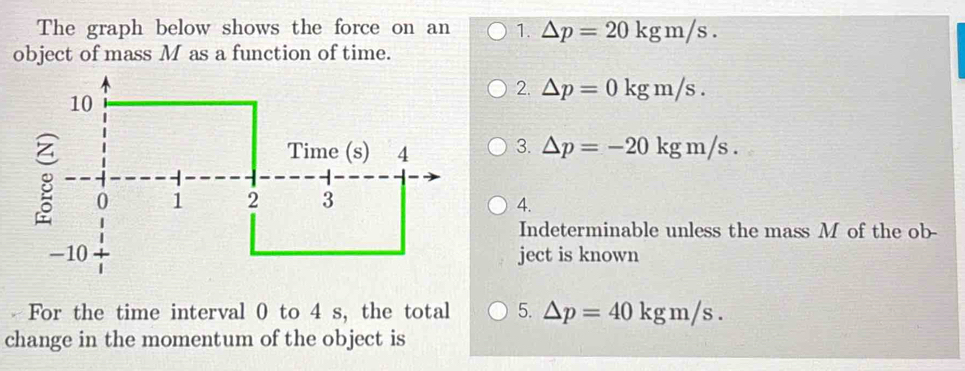 The graph below shows the force on an 1. △ p=20kgm/s. 
object of mass M as a function of time.
2. △ p=0kgm/s.
3. △ p=-20kgm/s.
4.
Indeterminable unless the mass M of the ob-
ject is known
For the time interval 0 to 4 s, the total 5. △ p=40kgm/s. 
change in the momentum of the object is