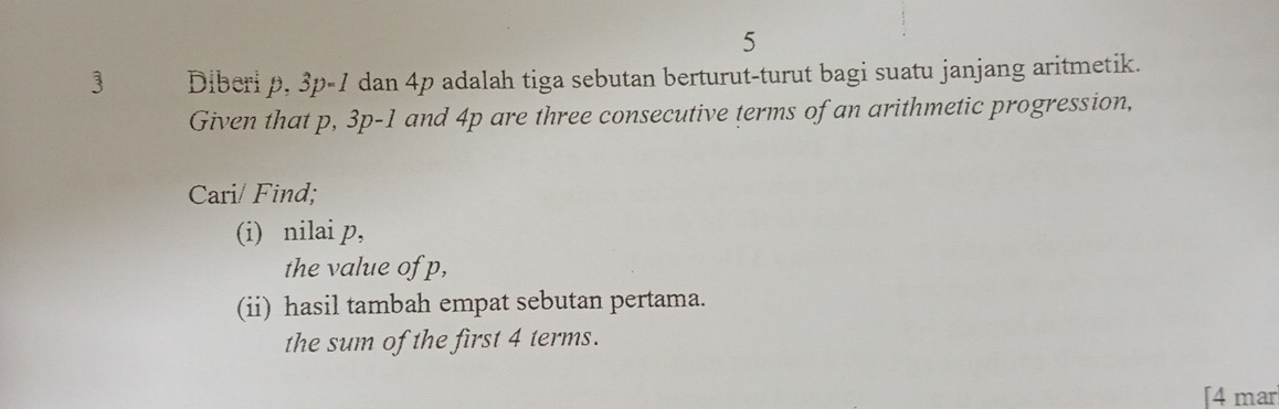 5 
3 Diberi p, 3p-1 dan 4p adalah tiga sebutan berturut-turut bagi suatu janjang aritmetik. 
Given that p, 3p-1 and 4p are three consecutive terms of an arithmetic progression, 
Cari/ Find; 
(i) nilai p, 
the value of p, 
(ii) hasil tambah empat sebutan pertama. 
the sum of the first 4 terms. 
[4 mar