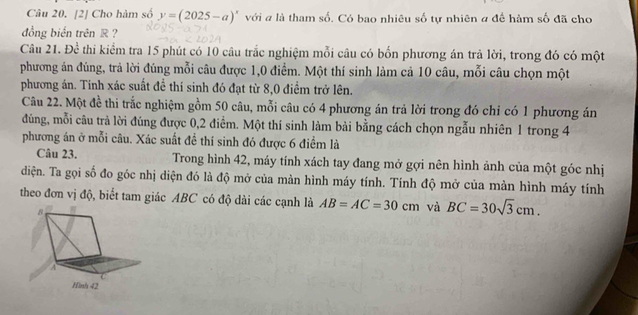 [2] Cho hàm số y=(2025-a)^x với a là tham số. Có bao nhiêu số tự nhiên a để hàm số đã cho 
đồng biến trên R ? 
Câu 21. Đề thi kiểm tra 15 phút có 10 câu trắc nghiệm mỗi câu có bốn phương án trả lời, trong đó có một 
phương án đúng, trả lời đúng mỗi câu được 1, 0 điểm. Một thí sinh làm cả 10 câu, mỗi câu chọn một 
phương án. Tính xác suất đề thí sinh đó đạt từ 8, 0 điểm trở lên. 
Câu 22. Một đề thi trắc nghiệm gồm 50 câu, mỗi câu có 4 phương án trả lời trong đó chỉ có 1 phương án 
đúng, mỗi câu trả lời đúng được 0, 2 điểm. Một thí sinh làm bài bằng cách chọn ngẫu nhiên 1 trong 4
phương án ở mỗi câu. Xác suất đề thí sinh đó được 6 điểm là 
Câu 23. Trong hình 42, máy tính xách tay đang mở gợi nên hình ảnh của một góc nhị 
diện. Ta gọi số đo góc nhị diện đó là độ mở của màn hình máy tính. Tính độ mở của màn hình máy tính 
theo đơn vị độ, biết tam giác ABC có độ dài các cạnh là AB=AC=30cm và BC=30sqrt(3)cm.