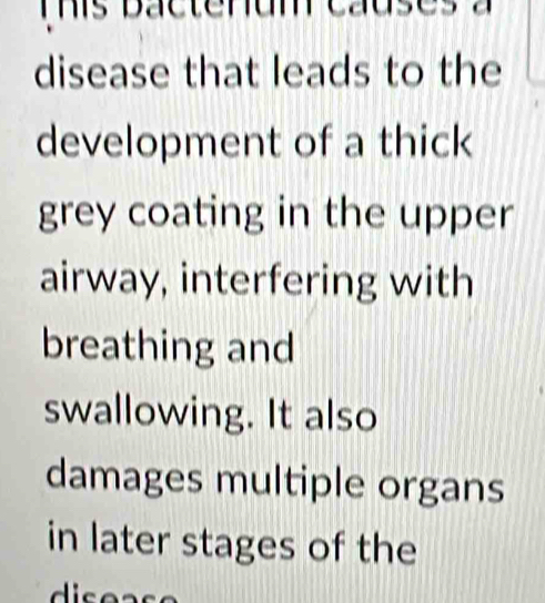 This bactenum causes a 
disease that leads to the 
development of a thick 
grey coating in the upper 
airway, interfering with 
breathing and 
swallowing. It also 
damages multiple organs 
in later stages of the