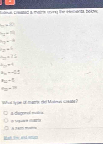 Vateus created a matrix using the elements below,
_m==32
k_Q=10
h_O=-8
b_2=5
3_2=75
3y-4
a_20=-0.5
a_12=6
a_13=16
What type of matrix did Mateus create?
a diagonal matrx
a square matrix
à zer matrix
Wad, thi and retor