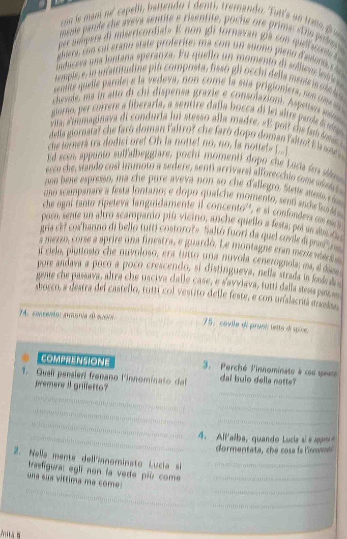 menie parole che áveva sentite e risentite, poche ore prima: « Dio perdo
per u opera di misericordiata E non gl tornavan gía co  quelacona  
ighi ra,    s i ra o state profe ites  a c   u n suo  o  pie o da u te    
induceva una lontana speránza. Eu quelo un momentó di sollevo ledrie 
tempie  e  n  n attitudine pi u compost  fisso gl cch de la  ent ol  a 
sentite    l ar le e a  edeva, non com e la sua prigionie a    o e 
chevole  m       i c   ispens grazi  consolazion   petar  
giorno, er correre a liberarla, a sentire dalla bocca di lei tre arole  e
itar immaginava di conduria l u stesso a la madre,e e  i cee a    
della giorn f r c    ro doman laltror ch    o  po doman laltr  l e  
che tornera tra dodici ore! Oh la notte! no, no, la notteb (...]
Ed esco, appunto sullalbeggiare, pochi momenti dopo c e L uca e 
ecco she, siando cosi immoto a sedere, senti arrivarsi álforecchio com   s  
non bene espresso, ma c e pure ave a non so c e d'allegro Stet atent re
uno scampañare a festa lonfano; e dopo qualche momento, senti nchs s 
che ogni fanto ri eteva languidamente l concento  , e si con d  o me  
poco, sente un aliro scampanio piu  vicino, anche quel lo a festas p i  so  
gria ce r cos'hanno di belló tutti costoro?» Saltó fuori da quel covile di pum' s
a mezzo, corse a aprire una finestra, e guardó. Le montagne eran mezze vi 
il cielo, piut to to c e nuvoloso, era tutto una nuvola cenerognola, ma a e 
pure andava a poco a poco crescendo, si distingueva, nella strada i f  
gente che passava, altra che usciva dalle case, e s'avviava, tutti dalla stessapao
sbocco, a destra del castello, tutti col vestito delle feste, e con unalacritá straodisa
74. concento: armonia di suoni
75. covile di pruni: letto di spine.
COMPRENSIONE 3. Perché l'innominato à cosi spaeto 
1. Quali pensieri frenano l'innominato dal dal buio della notte?
premere if grilletto?
4. All'alba, quando Lucia si à appena et
dormentata, che cosa fa l'innominat's
2. Nella mente dell'innominato Lucia si
trasfigura: egli non la vede più come
una sua vittima ma come:
Unità 5