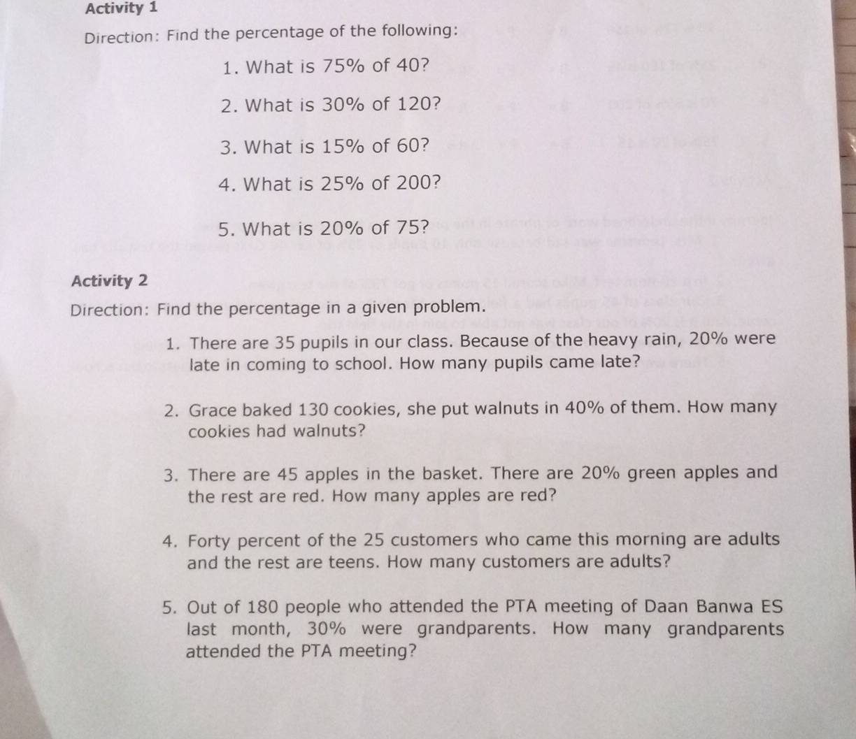 Activity 1 
Direction: Find the percentage of the following: 
1. What is 75% of 40? 
2. What is 30% of 120? 
3. What is 15% of 60? 
4. What is 25% of 200? 
5. What is 20% of 75? 
Activity 2 
Direction: Find the percentage in a given problem. 
1. There are 35 pupils in our class. Because of the heavy rain, 20% were 
late in coming to school. How many pupils came late? 
2. Grace baked 130 cookies, she put walnuts in 40% of them. How many 
cookies had walnuts? 
3. There are 45 apples in the basket. There are 20% green apples and 
the rest are red. How many apples are red? 
4. Forty percent of the 25 customers who came this morning are adults 
and the rest are teens. How many customers are adults? 
5. Out of 180 people who attended the PTA meeting of Daan Banwa ES 
last month, 30% were grandparents. How many grandparents 
attended the PTA meeting?