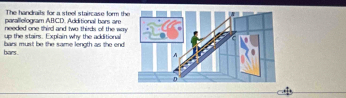 The handrails for a steel staircase form th 
parallelogram ABCD. Additional bars are 
needed one third and two thirds of the way 
up the stairs. Explain why the additional 
bars must be the same length as the end 
bars .