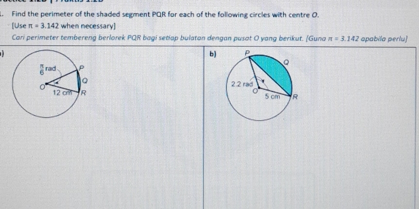 Find the perimeter of the shaded segment PQR for each of the following circles with centre O.
[Use π =3.142 when necessary]
Cari perimeter tembereng berlorek PQR bagi setiap bulatan dengan pusat O yang berikut. [Guna π =3.142 apabila perlu
b)