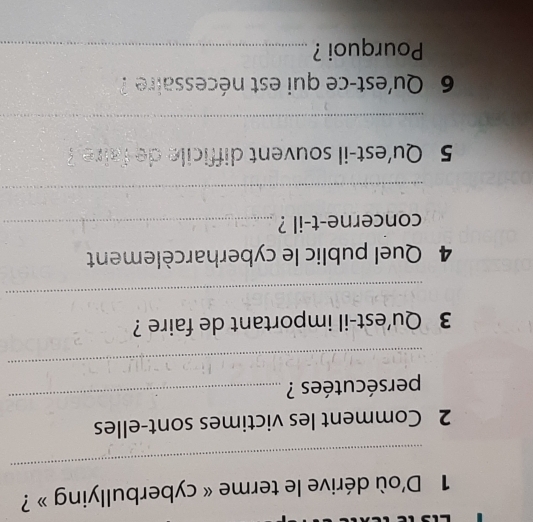 D'où dérive le terme « cyberbullying » ? 
_ 
2 Comment les victimes sont-elles 
persécutées ? 
_ 
_ 
3 Qu'est-il important de faire ? 
_ 
4 Quel public le cyberharcèlement 
concerne-t-il ?_ 
_ 
5 Qu'est-il souvent difficile de faire? 
_ 
6 Qu'est-ce qui est nécessaire ? 
Pourquoi ?_