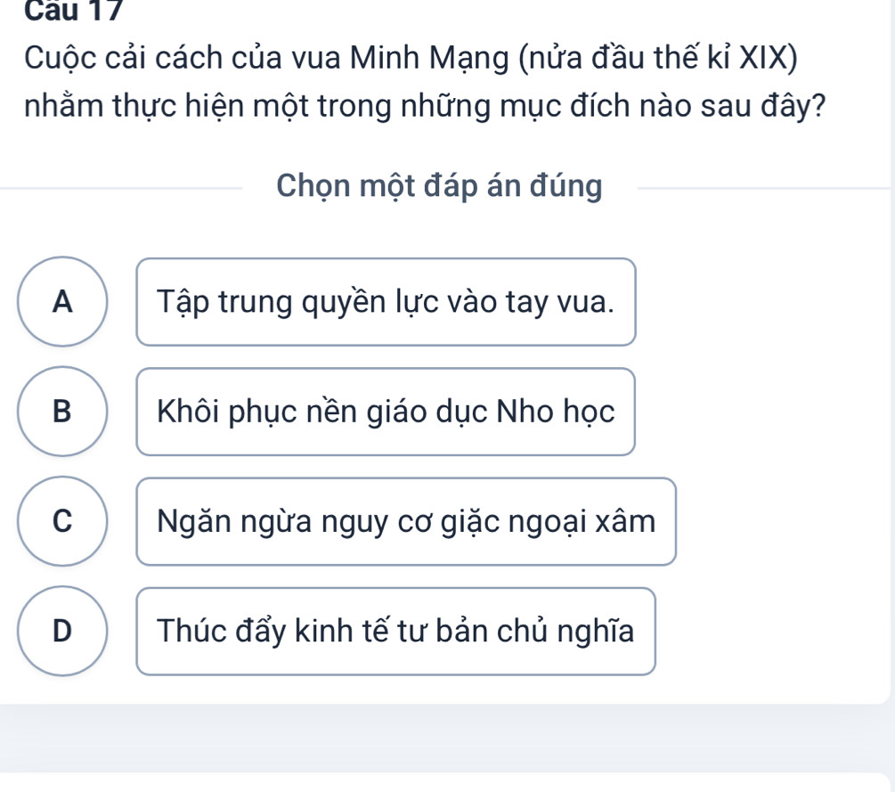 Cau 17
Cuộc cải cách của vua Minh Mạng (nửa đầu thế kỉ XIX)
nhằm thực hiện một trong những mục đích nào sau đây?
Chọn một đáp án đúng
A Tập trung quyền lực vào tay vua.
B Khôi phục nền giáo dục Nho học
C Ngăn ngừa nguy cơ giặc ngoại xâm
D Thúc đẩy kinh tế tư bản chủ nghĩa