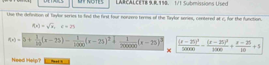 DETAILS MY NOTES LARCALCET8 9.R.110. 1/1 Submissions Used
Use the definition of Taylor series to find the first four nonzero terms of the Taylor series, centered at c, for the function.
f(x)=sqrt(x), c=25
f(x)=5+ 1/10 (x-25)- 1/1000 (x-25)^2+ 1/20000 (x-25)^3 frac (x-25)^350000-frac (x-25)^21000+ (x-25)/10 +5
x
Need Help? Read it