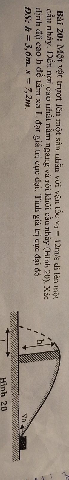Một vật trựợt lên một sản nhẫn với vận tốc v_0=12m/s đi lên mộ 
cầu nhảy. Đến nơi cao nhất nằm ngang và rời khỏi cầu nhảy (Hình 20). Xá 
định độ cao h đề tầm xa L đạt giá trị cực đại. Tính giá trị cực đại đó. 
DS: h=3,6m. s=7,2m. 
Hình 20