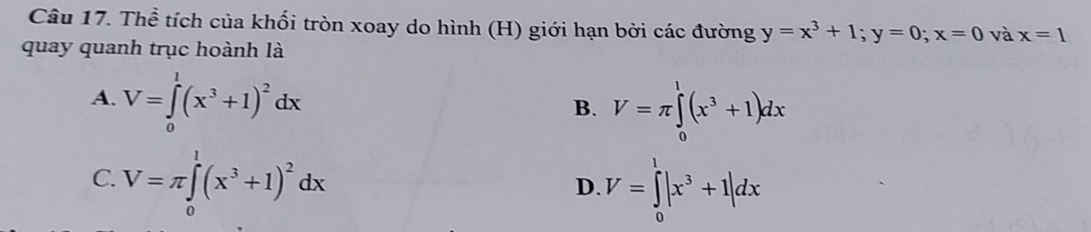 Thể tích của khối tròn xoay do hình (H) giới hạn bởi các đường y=x^3+1; y=0; x=0 và x=1
quay quanh trục hoành là
A. V=∈tlimits _0^(1(x^3)+1)^2dx
B. V=π ∈tlimits _0^(1(x^3)+1)dx
C. V=π ∈tlimits _0^(1(x^3)+1)^2dx
D. V=∈tlimits _0^(1|x^3)+1|dx