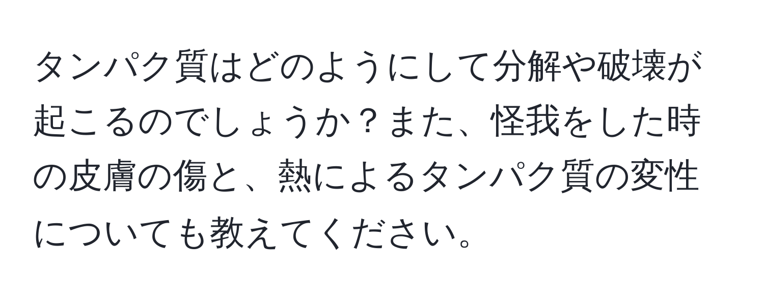 タンパク質はどのようにして分解や破壊が起こるのでしょうか？また、怪我をした時の皮膚の傷と、熱によるタンパク質の変性についても教えてください。