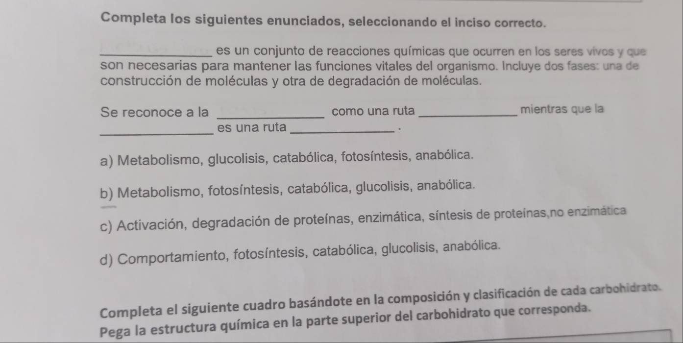 Completa los siguientes enunciados, seleccionando el inciso correcto.
_es un conjunto de reacciones químicas que ocurren en los seres vivos y que
son necesarias para mantener las funciones vitales del organismo. Incluye dos fases: una de
construcción de moléculas y otra de degradación de moléculas.
Se reconoce a la _como una ruta _mientras que la
_es una ruta_
.
a) Metabolismo, glucolisis, catabólica, fotosíntesis, anabólica.
b) Metabolismo, fotosíntesis, catabólica, glucolisis, anabólica.
c) Activación, degradación de proteínas, enzimática, síntesis de proteínas,no enzimática
d) Comportamiento, fotosíntesis, catabólica, glucolisis, anabólica.
Completa el siguiente cuadro basándote en la composición y clasificación de cada carbohidrato.
Pega la estructura química en la parte superior del carbohidrato que corresponda.