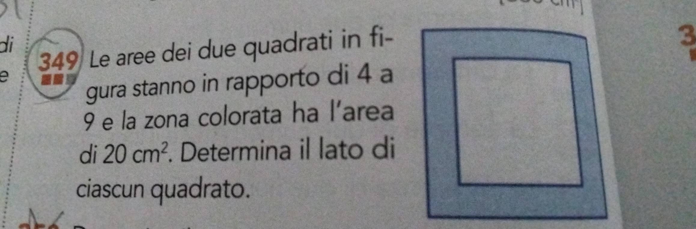 di 
349 Le aree dei due quadrati in fi-
3
e 
gura stanno in rapporto di 4 a
9 e la zona colorata ha l’area 
di 20cm^2. Determina il lato di 
ciascun quadrato.