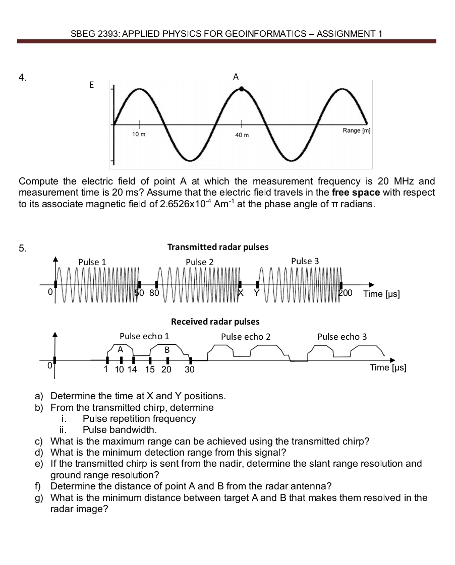 SBEG 2393: APPLIED PHYSICS FOR GEOINFORMATICS - ASSIGNMENT 1 
4. 
Compute the electric field of point A at which the measurement frequency is 20 MHz and 
measurement time is 20 ms? Assume that the electric field travels in the free space with respect 
to its associate magnetic field of 2.6526* 10^(-4)Am^(-1) at the phase angle of π radians. 
a) Determine the time at X and Y positions. 
b) From the transmitted chirp, determine 
i. Pulse repetition frequency 
i. Pulse bandwidth. 
c) What is the maximum range can be achieved using the transmitted chirp? 
d) What is the minimum detection range from this signal? 
e) If the transmitted chirp is sent from the nadir, determine the slant range resolution and 
ground range resolution? 
f) Determine the distance of point A and B from the radar antenna? 
g) What is the minimum distance between target A and B that makes them resolved in the 
radar image?