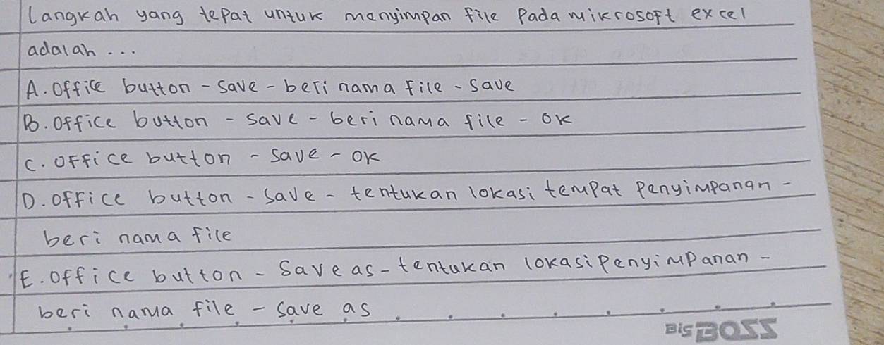 langkah yang tepat untur manyimpan file Padamixrosoft excel
adalah. . .
A. Office button-save-beri nama file-save
Bo. Office button-save-beri nama file - ok
c. oFfice button -save -oK
D. office button-save-tenturan lokasitempat Penyimpanan-
beri nama file
E. Office button-Saveas-tentakan lokasiPenyimPanan-
beri nama file - save as.