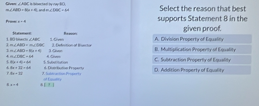 Given ∠ ABC is bisected by ray BD,
m∠ ABD=8(x+4) , and m∠ DBC=64 Select the reason that best
Prove: x=4 supports Statement 8 in the
Statement: Reason:
given proof.
1 BD bisects ∠ ABC 1. Given A. Division Property of Equality
2 m∠ ABD=m∠ DBC 2. Definition of Bisector
3. m∠ ABD=8(x+4) 3. Given B. Multiplication Property of Equality
4. m∠ DBC=64 4. Given C. Subtraction Property of Equality
5. 8(x+4)=64 5. Substitution
6 8x+32=64 6. Distributive Property D. Addition Property of Equality
7. 8x=32 7. Subtraction Property
of Eauslity
B. x=4 8. [ ？ ]