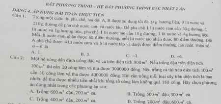 bắt phương trình - hệ bắt phương trình bác nhát 2 ản
dạng 4. áp dụng bài toán thực tiên
Câu 1: Trong một cuộc thi pha chế, hai đội A, B được sử dụng tổi đa 24g hương liệu, 9 lit nước và
210 g đường đễ pha chế nước cam và nước táo. Để pha chế 1 lit nước cam cần 30g đường, 1
lít nước và 1g hương liệu; pha chế 1 lit nước táo cản 10 g đường, 1 lit nước và 4g hương liệu.
Mỗi lit nước cam nhận được 60 điểm thường, mỗi lít nước táo nhận được 80 điễm thưởng. Đội
A pha chế được G lit nước cam và b lit nước táo và dành được điểm thưởng cao nhất. Hiệu số
a b là
A. 1. B. 3. C. -1. D. -6.
Câu 2: Một hộ nông dân định trồng đậu và cả trên diện tích 800m^2. Nếu trồng đậu trên diện tích
100m^2 thi cần 20 công làm và thu được 3000000 đồng. Nều trồng cả thì trên diện tích 100m^2
cần 30 công làm và thu được 4000000 đồng. Hỏi cần trồng mỗi loại cây trên điện tích là bao
nhiêu đễ thu được nhiều tiền nhất khi tổng số công làm không quả 180 công. Hãy chọn phương
án đúng nhất trong các phương án sau:
A. Trồng 600m^2 đậu; 200m^2 cà B. Trồng 500m^2 đậu; 300m^2 cà.
C. Trồng 400m^2 đậu; 200m^2 cà. D. Trồng 200m^2 d 600m^2 cà