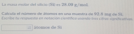 La masa molar del silicio (Si) es 28.09 g/mo1
Calcula el número de átomos en una muestra de 92.8 mg de Si. 
Escribe tu respuesta en notación científica usando tres cifras significativas. 
átomos de Si