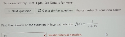 Score on last try: 0 of 1 pts. See Details for more. 
Next question Get a similar question You can retry this question below 
Find the domain of the function in interval notation: f(x)= 1/x+19 
19 invalid interval notation.